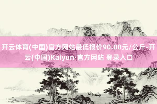 开云体育(中国)官方网站最低报价90.00元/公斤-开云(中国)Kaiyun·官方网站 登录入口